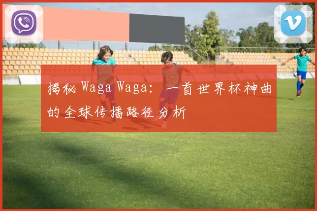 揭秘 Waga Waga：一首世界杯神曲的全球传播路径分析