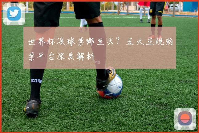 世界杯滚球票哪里买？五大正规购票平台深度解析