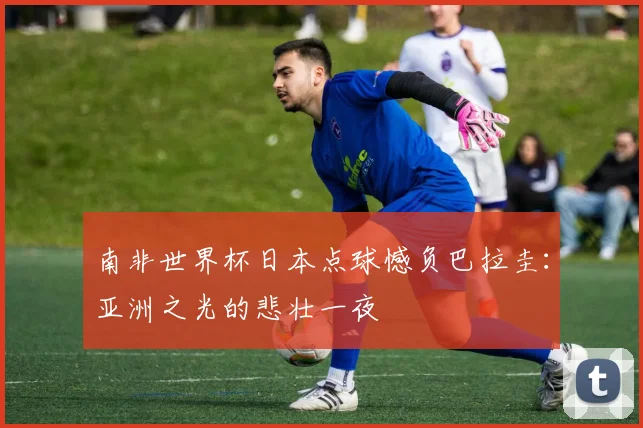 南非世界杯日本点球憾负巴拉圭：亚洲之光的悲壮一夜