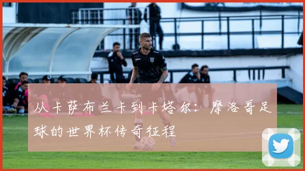 从卡萨布兰卡到卡塔尔：摩洛哥足球的世界杯传奇征程
