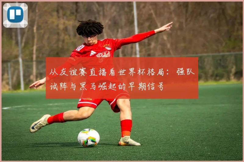 从友谊赛直播看世界杯格局：强队试阵与黑马崛起的早期信号