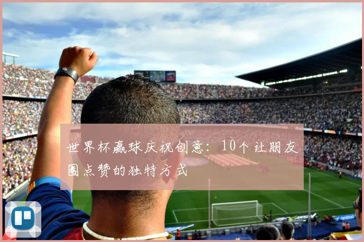 世界杯赢球庆祝创意:10个让朋友圈点赞的独特方式