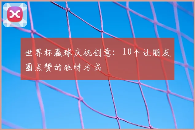 世界杯赢球庆祝创意:10个让朋友圈点赞的独特方式