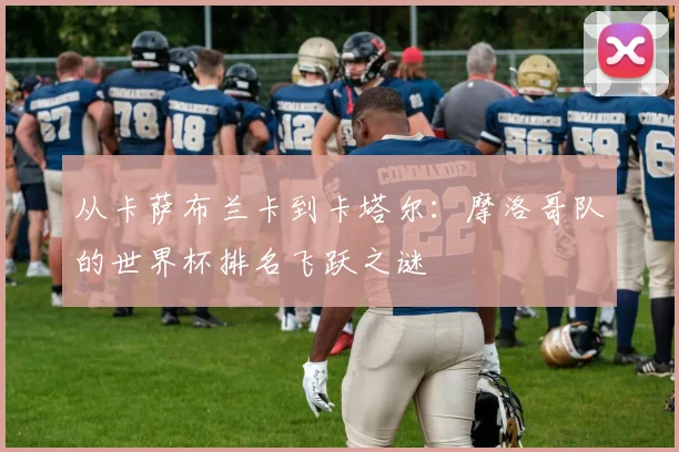 从卡萨布兰卡到卡塔尔：摩洛哥队的世界杯排名飞跃之谜
