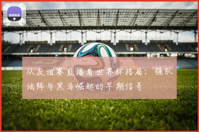从友谊赛直播看世界杯格局：强队试阵与黑马崛起的早期信号
