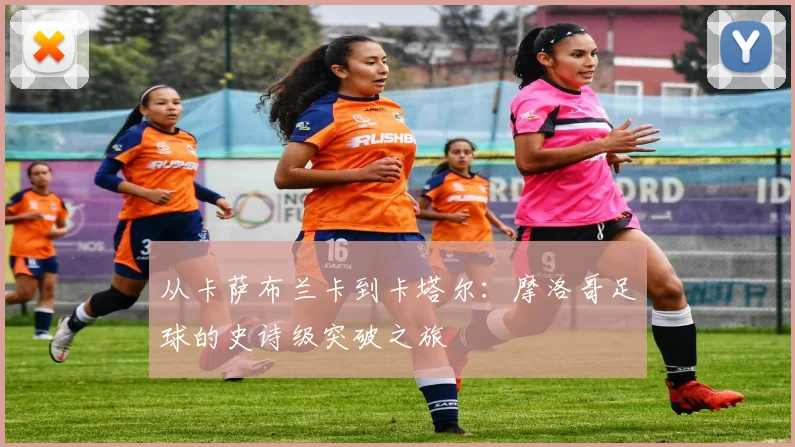 从卡萨布兰卡到卡塔尔：摩洛哥足球的史诗级突破之旅